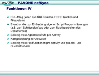 PAVONE nsfSync
Funktionen IV

  SQL-fähig (lesen aus SQL Quellen, ODBC Quellen und
  Filesystem)
  Eventhandler zur Einbindung eigener Script-Programmierungen
  (z.B. zum Schlüsselaufbau oder zum Nachbearbeiten des
  Dokumentes)
  Beliebig viele Agentenaufrufe pro Activity
  Kategorisierung der Activities
  Beliebig viele Feldfunktionen pro Activity und pro Ziel- und
  Quelldatenbank
 