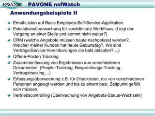 PAVONE nsfWatch
Anwendungsbeispiele II
Email-Listen auf Basis Employee-Self-Service-Applikation
Eskalationsüberwachung für vordefinierte Workflows. (Liegt der
Vorgang an einer Stelle und kommt nicht weiter?)
CRM (welche Angebote müssen heute nachgefasst werden?,
Welcher meiner Kunden hat heute Geburtstag?, Wo sind
Verträge/Service-Vereinbarungen die bald ablaufen?,...)
Offene-Posten Tracking
Zusammenfassung von Ergebnissen aus verschiedenen
Dokumenten. (Projekt-Tracking, Besprechungs-Tracking,
Vertragstracking,...)
Erfassungsüberwachung z.B. für Checklisten, die von verschiedenen
Personen angelegt werden und bis zu einem best. Zeitpunkt gefüllt
sein müssen.
Vertriebscontrolling (Überwachung von Angebots-Status-Wechseln)
 