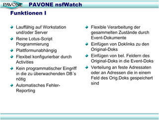 PAVONE nsfWatch
Funktionen I

 Lauffähig auf Workstation        Flexible Verarbeitung der
 und/oder Server                  gesammelten Zustände durch
 Reine Lotus-Script               Event-Dokumente
 Programmierung                   Einfügen von Doklinks zu den
 Plattformunabhängig              Original-Doks
 Flexibel konfigurierbar durch    Einfügen von bel. Feldern des
 Activities                       Original-Doks in die Event-Doks
 Kein programmatischer Eingriff   Verteilung an feste Adressaten
 in die zu überwachenden DB´s     oder an Adressen die in einem
 nötig                            Feld des Orig.Doks gespeichert
 Automatisches Fehler-            sind
 Reporting
 