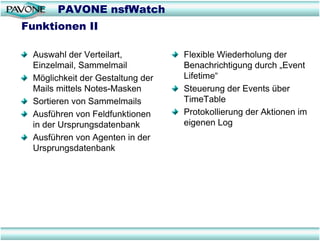 PAVONE nsfWatch
Funktionen II

 Auswahl der Verteilart,          Flexible Wiederholung der
 Einzelmail, Sammelmail           Benachrichtigung durch „Event
 Möglichkeit der Gestaltung der   Lifetime“
 Mails mittels Notes-Masken       Steuerung der Events über
 Sortieren von Sammelmails        TimeTable
 Ausführen von Feldfunktionen     Protokollierung der Aktionen im
 in der Ursprungsdatenbank        eigenen Log
 Ausführen von Agenten in der
 Ursprungsdatenbank
 