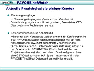 PAVONE nsfWatch
Aktuelle Praxisbeispiele einiger Kunden

  Rechnungseingänge
  In Rechnungseingangsworkflows werden Watches mit
  Benachrichtigungen von z. B. Vorgesetzen, Prokuristen, CFO
  über bestimmte Rechnungen genutzt

  Zeiterfassungen mit SAP Anbindung
  Mitarbeiter bzw. Vorgesetze werden anhand der Konfiguration im
  Tool PAVONE nsfWatch nach Monatsende per Mail an nicht
  abgeschlossene bzw. nicht genehmigte Zeiterfassungen
  (TimeSheets) erinnert. Einfache Aufwandserfassung erfolgt für
  den Anwender im PAVONE TimeSheet. Kostenstellen und
  Projekte werden periodisch von einem Domino-Agenten über
  eine CSV-Datei aus dem SAP-System importiert und in der
  PAVONE TimeSheet Datenbank als Activities erstellt.
 