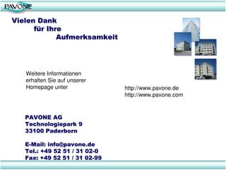 Vielen Dank
      für Ihre
             Aufmerksamkeit




   Weitere Informationen
   erhalten Sie auf unserer
   Homepage unter              http://www.pavone.de
                               http://www.pavone.com



   PAVONE AG
   Technologiepark 9
   33100 Paderborn

   E-Mail: info@pavone.de
   Tel.: +49 52 51 / 31 02-0
   Fax: +49 52 51 / 31 02-99
 