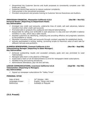  Streamlined the Customer Service and Audit processes to consistently complete over 500
Audits per month.
 Sustained World-Class service to reduce customer complaints.
 Instrumental in the recruitment processes.
 Provided voice/accent and process training to Customer Service Executives and Auditors.
PROVIDIAN FINANCIAL, Pleasanton California U.S.A (Dec’88 – Nov’02)
Personal Banker (Reporting to Department Head)
Key Deliverables:
 Arranged new credit card accounts, underwrite lines of credit, sell cash advances, balance
transfers from other credit card accounts
 Promoted add-on products thru outbound and inbound telemarketing.
 Responsible for selling over $100,000 in cash advances in a day and over $70,000 in balance
transfers in a day, which was a sales record.
 Assisted customers by identifying, analyzing and providing effective and pragmatic solutions
to the problems or issues.
 Marketed innovative credit card accounts through constant upgrades for established clients.
 Actively participated in writing, testing, correcting scripts to maximize value of each sale for
different roll-outs and portfolio’s.
ALAMEDA NEWSPAPERS, Fremont California U.S.A (Nov’86 – Sept’88)
Telemarketing Manager (Reporting to Sales Manager)
Key Deliverables:
 Achieved outstanding results and exceeded company goals and was promoted to Lead
Telemarketer.
 Managed sales team in the absence of Manager
 Supervised a team of 20-30 telemarketers to enrol for newspapers latest subscriptions.
 Handled hiring and training procedures.
 Administered attendance, pay-roll and call-lists.
LESHAR COMMUNICATIONS, Livermore California U.S.A (Sept’86 – Nov’86)
Telemarketer (Reporting to Manager)
Key Deliverables:
 Signed up newspaper subscriptions for “Valley Times”
PERSONAL VITAE
Date of Birth : 24th
October, 1961
Languages Known : English, Telugu and Hindi
References : Available on Request
(D.S. Prasad)
 