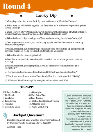 Round 4
1) Who plays the character Jack Byrnes in the movie Meet the Parents?
2) What was introduced in 1971 for the first time at Wimbledon to prevent games
taking to long?
3) Chad Hurley, Steve Chen and Jawed Karim are the founders of which internet
service that was bought by Google for US$1.65 billion in 2006?
4) What is the art of preparing, stuffing, and mounting the skins of animals?
5) Costing more than $200,000 the luxury sports car the Panamera is made by
what car company?
6) What American R&B girl groups final and best-known line-up comprised of
Beyoncé Knowles, Kelly Rowland, and Michelle Williams.
7) What file size is 1,000 megabytes?
8) Sun Tzu wrote which book that still remains the ultimate guide to combat
strategy?
9) What American pornographic actor and filmmaker is nicknamed "The
Hedgehog"?
10) Our cars and phones are fitted with a GPS, but was does it stand for?
11) The American drama series 'Boardwalk Empire' is set in which US city?
12) TV show "The Entourage" is loosly based on who's real life?
Answers
1) Robert De Niro
2) Tie Break
3) YouTube
4) Taxidermy
5) Porsche
6) Destiny's Child
7) 1 Gigabyte
8) The Art of War
9) Ron Jeremy
10) Global Positioning System
11) Atlantic City
12) Mark Wahlberg
Jackpot Question?
Answer - 1974
Question: In what year was the song 'Evie' released
by The Easybeats frontman Stevie Wright?
Lucky Dip.
Collect answers and announce
the winners. IF THERE IS A
TIE THEN PLAY ON FOR THE
TIE BREAK QUESTIONS and
hand out prizes remember to
make sure that prizes are seen
by everybody to create a
jealousy factor that ensures
extra purchases
Remember to ask each table if
they would like to make a
booking for next week and take
down their details when
accepting the booking!
 