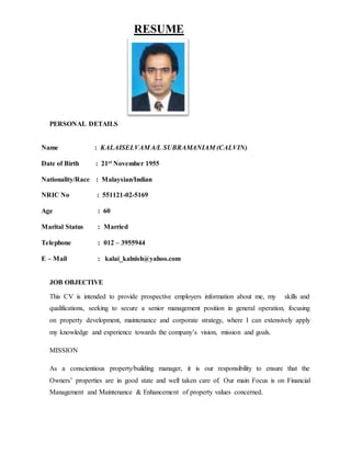 RESUME
PERSONAL DETAILS
Name : KALAISELVAMA/L SUBRAMANIAM (CALVIN)
Date of Birth : 21st November 1955
Nationality/Race : Malaysian/Indian
NRIC No : 551121-02-5169
Age : 60
Marital Status : Married
Telephone : 012 – 3955944
E – Mail : kalai_kalnish@yahoo.com
JOB OBJECTIVE
This CV is intended to provide prospective employers information about me, my skills and
qualifications, seeking to secure a senior management position in general operation, focusing
on property development, maintenance and corporate strategy, where I can extensively apply
my knowledge and experience towards the company’s vision, mission and goals.
MISSION
As a conscientious property/building manager, it is our responsibility to ensure that the
Owners’ properties are in good state and well taken care of. Our main Focus is on Financial
Management and Maintenance & Enhancement of property values concerned.
 