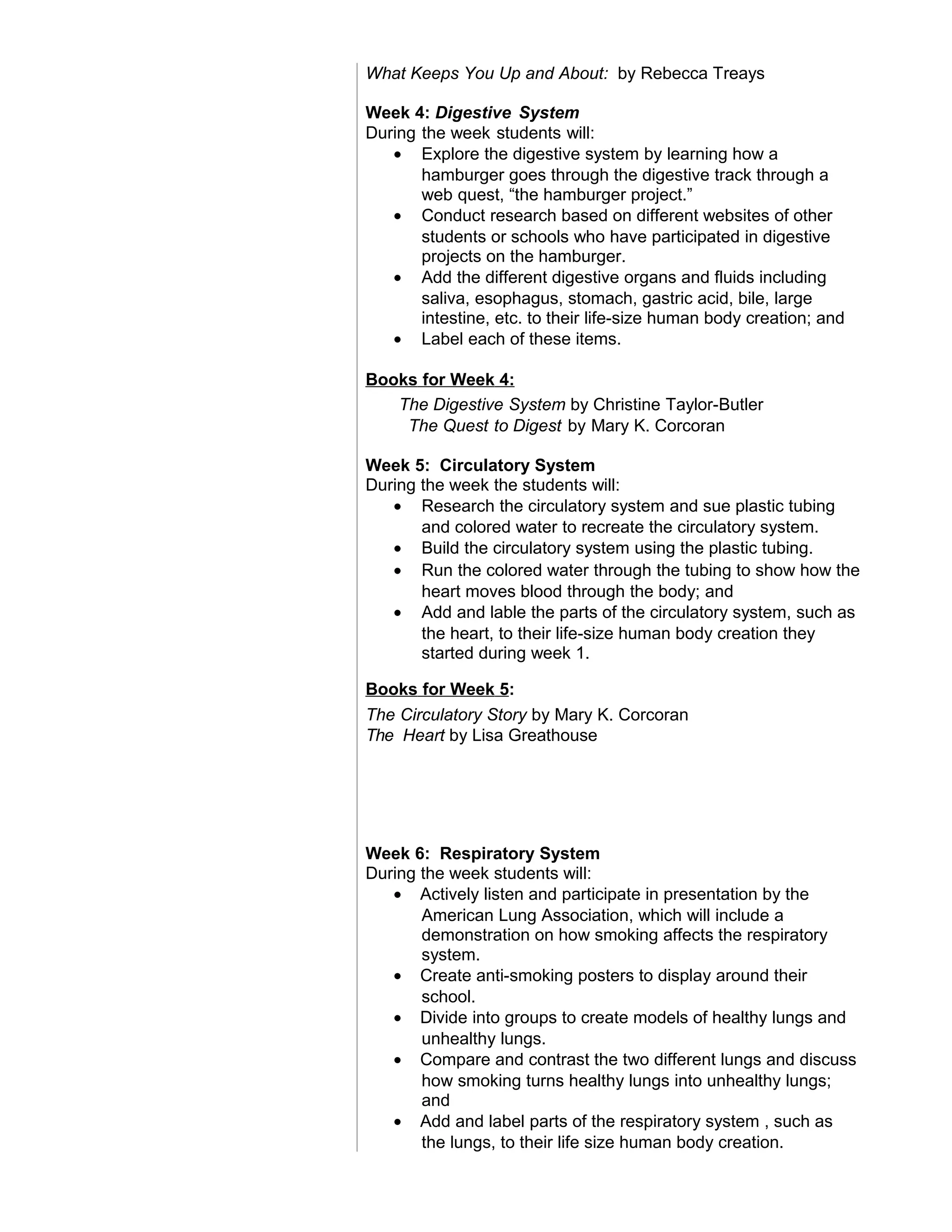 What Keeps You Up and About: by Rebecca Treays
Week 4: Digestive System
During the week students will:
• Explore the digestive system by learning how a
hamburger goes through the digestive track through a
web quest, “the hamburger project.”
• Conduct research based on different websites of other
students or schools who have participated in digestive
projects on the hamburger.
• Add the different digestive organs and fluids including
saliva, esophagus, stomach, gastric acid, bile, large
intestine, etc. to their life-size human body creation; and
• Label each of these items.
Books for Week 4:
The Digestive System by Christine Taylor-Butler
The Quest to Digest by Mary K. Corcoran
Week 5: Circulatory System
During the week the students will:
• Research the circulatory system and sue plastic tubing
and colored water to recreate the circulatory system.
• Build the circulatory system using the plastic tubing.
• Run the colored water through the tubing to show how the
heart moves blood through the body; and
• Add and lable the parts of the circulatory system, such as
the heart, to their life-size human body creation they
started during week 1.
Books for Week 5:
The Circulatory Story by Mary K. Corcoran
The Heart by Lisa Greathouse
Week 6: Respiratory System
During the week students will:
• Actively listen and participate in presentation by the
American Lung Association, which will include a
demonstration on how smoking affects the respiratory
system.
• Create anti-smoking posters to display around their
school.
• Divide into groups to create models of healthy lungs and
unhealthy lungs.
• Compare and contrast the two different lungs and discuss
how smoking turns healthy lungs into unhealthy lungs;
and
• Add and label parts of the respiratory system , such as
the lungs, to their life size human body creation.
 