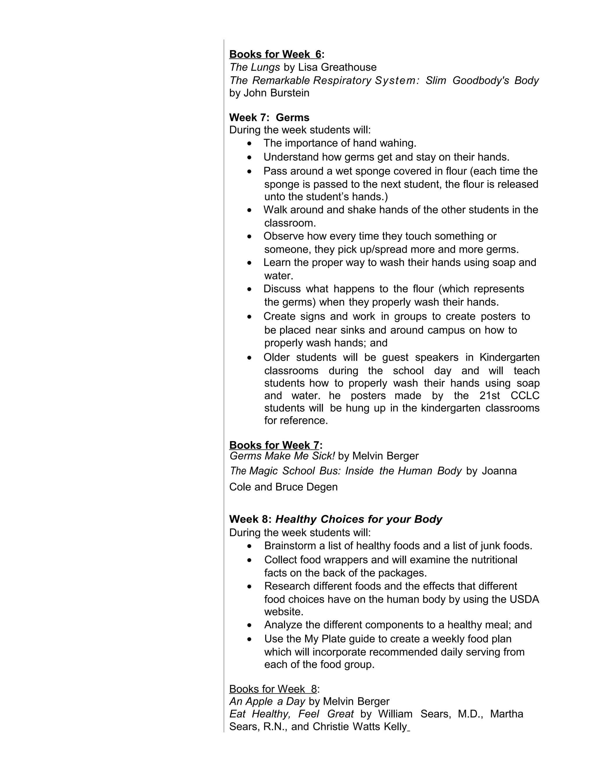 Books for Week 6:
The Lungs by Lisa Greathouse
The Remarkable Respiratory System: Slim Goodbody's Body
by John Burstein
Week 7: Germs
During the week students will:
• The importance of hand wahing.
• Understand how germs get and stay on their hands.
• Pass around a wet sponge covered in flour (each time the
sponge is passed to the next student, the flour is released
unto the student’s hands.)
• Walk around and shake hands of the other students in the
classroom.
• Observe how every time they touch something or
someone, they pick up/spread more and more germs.
• Learn the proper way to wash their hands using soap and
water.
• Discuss what happens to the flour (which represents
the germs) when they properly wash their hands.
• Create signs and work in groups to create posters to
be placed near sinks and around campus on how to
properly wash hands; and
• Older students will be guest speakers in Kindergarten
classrooms during the school day and will teach
students how to properly wash their hands using soap
and water. he posters made by the 21st CCLC
students will be hung up in the kindergarten classrooms
for reference.
Books for Week 7:
Germs Make Me Sick! by Melvin Berger
The Magic School Bus: Inside the Human Body by Joanna
Cole and Bruce Degen
Week 8: Healthy Choices for your Body
During the week students will:
• Brainstorm a list of healthy foods and a list of junk foods.
• Collect food wrappers and will examine the nutritional
facts on the back of the packages.
• Research different foods and the effects that different
food choices have on the human body by using the USDA
website.
• Analyze the different components to a healthy meal; and
• Use the My Plate guide to create a weekly food plan
which will incorporate recommended daily serving from
each of the food group.
Books for Week 8:
An Apple a Day by Melvin Berger
Eat Healthy, Feel Great by William Sears, M.D., Martha
Sears, R.N., and Christie Watts Kelly
 