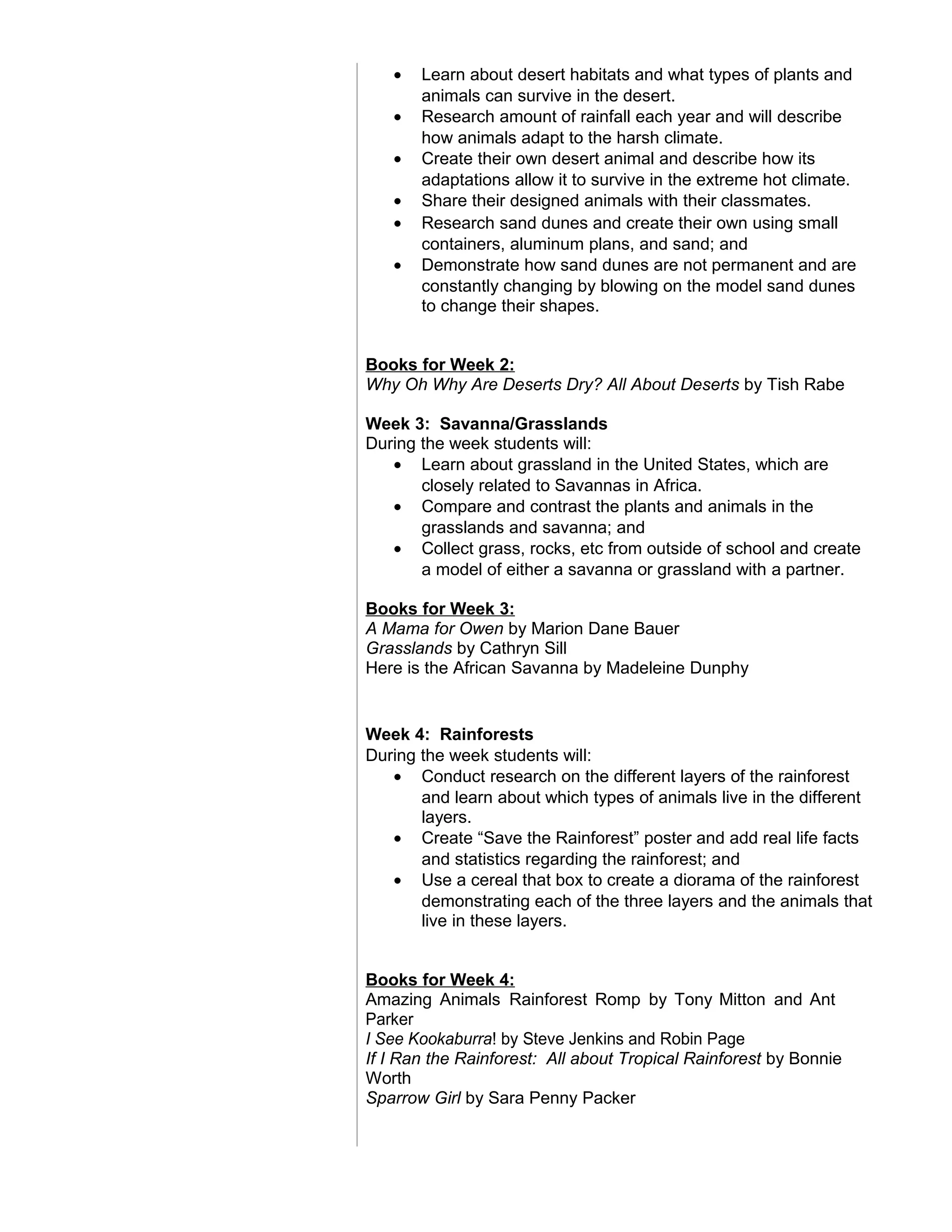 • Learn about desert habitats and what types of plants and
animals can survive in the desert.
• Research amount of rainfall each year and will describe
how animals adapt to the harsh climate.
• Create their own desert animal and describe how its
adaptations allow it to survive in the extreme hot climate.
• Share their designed animals with their classmates.
• Research sand dunes and create their own using small
containers, aluminum plans, and sand; and
• Demonstrate how sand dunes are not permanent and are
constantly changing by blowing on the model sand dunes
to change their shapes.
Books for Week 2:
Why Oh Why Are Deserts Dry? All About Deserts by Tish Rabe
Week 3: Savanna/Grasslands
During the week students will:
• Learn about grassland in the United States, which are
closely related to Savannas in Africa.
• Compare and contrast the plants and animals in the
grasslands and savanna; and
• Collect grass, rocks, etc from outside of school and create
a model of either a savanna or grassland with a partner.
Books for Week 3:
A Mama for Owen by Marion Dane Bauer
Grasslands by Cathryn Sill
Here is the African Savanna by Madeleine Dunphy
Week 4: Rainforests
During the week students will:
• Conduct research on the different layers of the rainforest
and learn about which types of animals live in the different
layers.
• Create “Save the Rainforest” poster and add real life facts
and statistics regarding the rainforest; and
• Use a cereal that box to create a diorama of the rainforest
demonstrating each of the three layers and the animals that
live in these layers.
Books for Week 4:
Amazing Animals Rainforest Romp by Tony Mitton and Ant
Parker
I See Kookaburra! by Steve Jenkins and Robin Page
If I Ran the Rainforest: All about Tropical Rainforest by Bonnie
Worth
Sparrow Girl by Sara Penny Packer
 