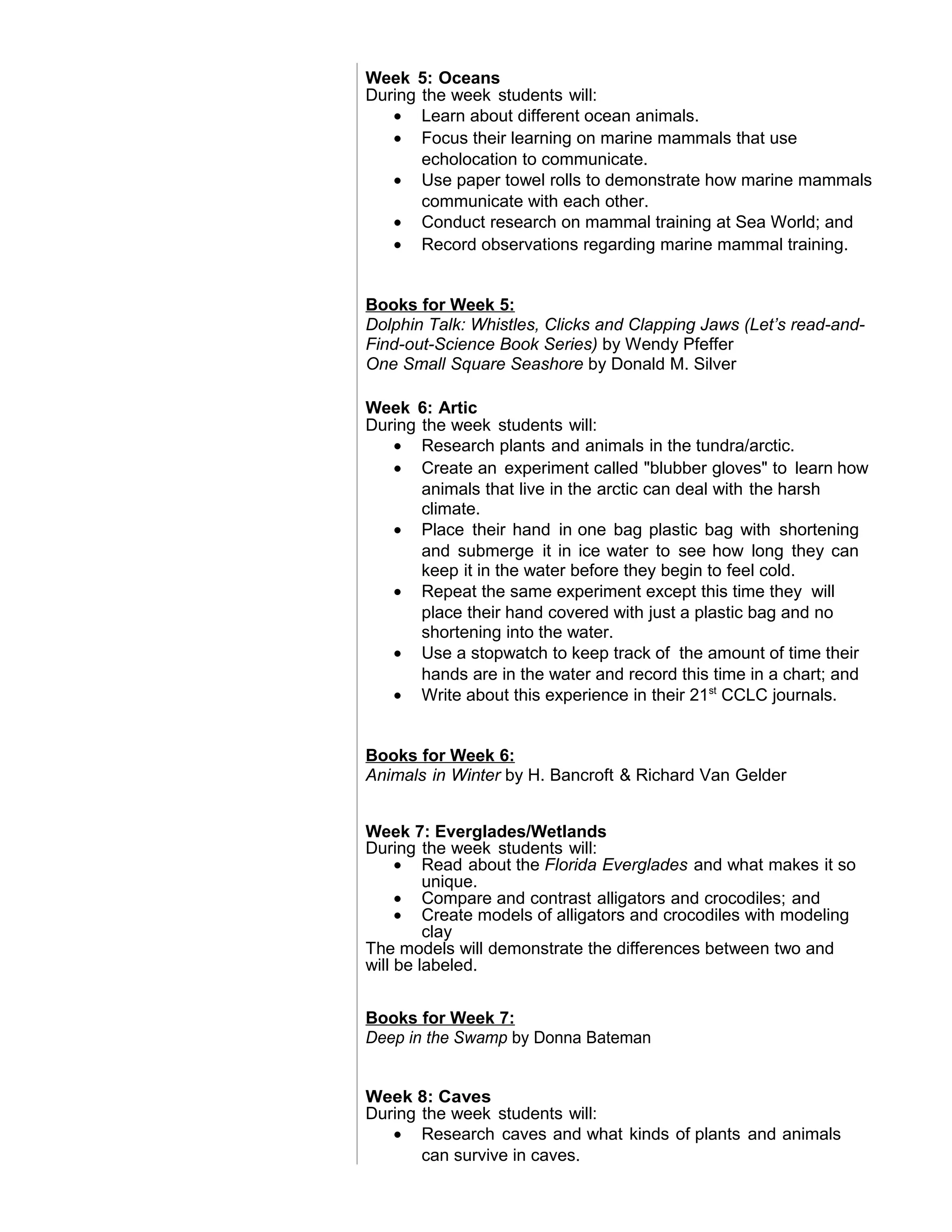 Week 5: Oceans
During the week students will:
• Learn about different ocean animals.
• Focus their learning on marine mammals that use
echolocation to communicate.
• Use paper towel rolls to demonstrate how marine mammals
communicate with each other.
• Conduct research on mammal training at Sea World; and
• Record observations regarding marine mammal training.
Books for Week 5:
Dolphin Talk: Whistles, Clicks and Clapping Jaws (Let’s read-and-
Find-out-Science Book Series) by Wendy Pfeffer
One Small Square Seashore by Donald M. Silver
Week 6: Artic
During the week students will:
• Research plants and animals in the tundra/arctic.
• Create an experiment called "blubber gloves" to learn how
animals that live in the arctic can deal with the harsh
climate.
• Place their hand in one bag plastic bag with shortening
and submerge it in ice water to see how long they can
keep it in the water before they begin to feel cold.
• Repeat the same experiment except this time they will
place their hand covered with just a plastic bag and no
shortening into the water.
• Use a stopwatch to keep track of the amount of time their
hands are in the water and record this time in a chart; and
• Write about this experience in their 21st
CCLC journals.
Books for Week 6:
Animals in Winter by H. Bancroft & Richard Van Gelder
Week 7: Everglades/Wetlands
During the week students will:
• Read about the Florida Everglades and what makes it so
unique.
• Compare and contrast alligators and crocodiles; and
• Create models of alligators and crocodiles with modeling
clay
The models will demonstrate the differences between two and
will be labeled.
Books for Week 7:
Deep in the Swamp by Donna Bateman
Week 8: Caves
During the week students will:
• Research caves and what kinds of plants and animals
can survive in caves.
 