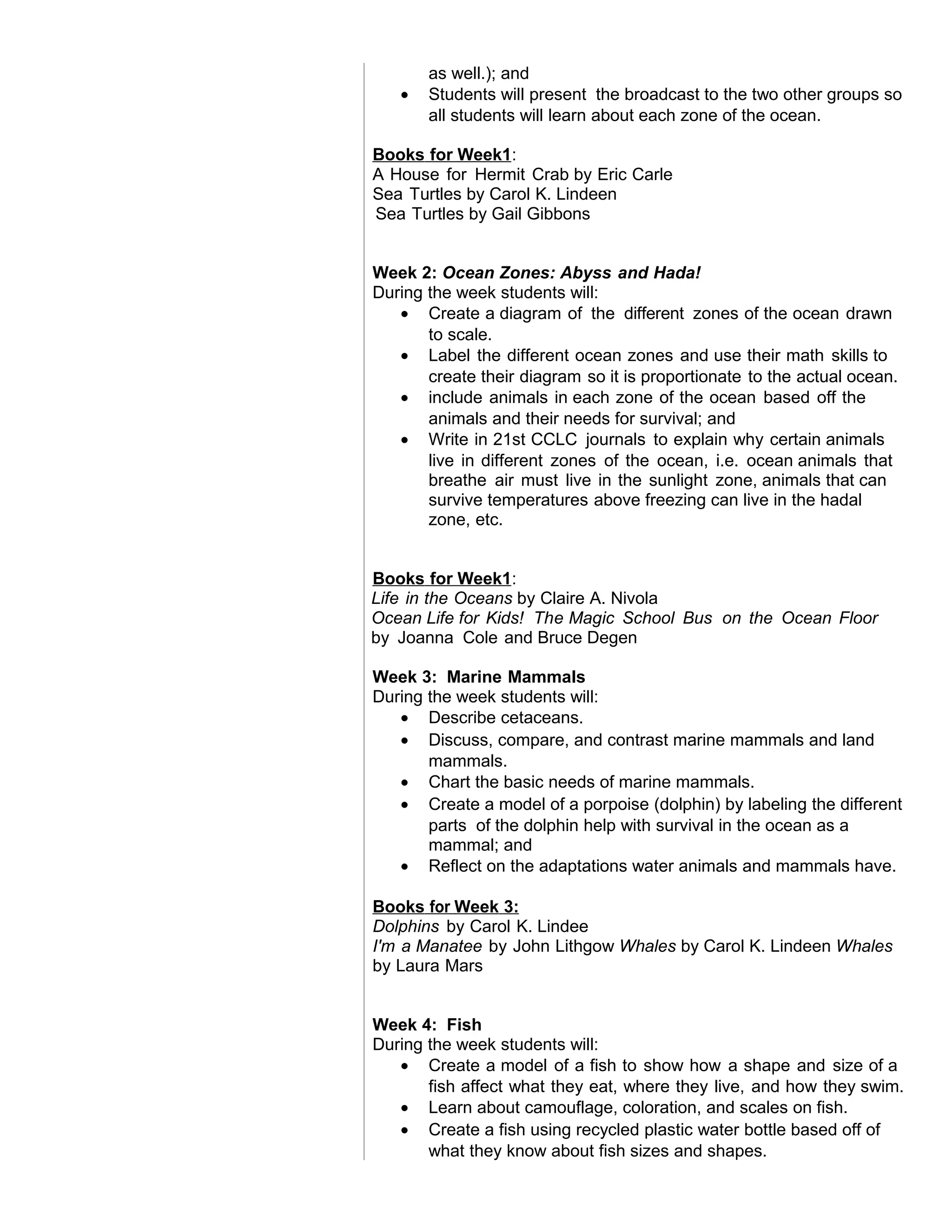 as well.); and
• Students will present the broadcast to the two other groups so
all students will learn about each zone of the ocean.
Books for Week1:
A House for Hermit Crab by Eric Carle
Sea Turtles by Carol K. Lindeen
Sea Turtles by Gail Gibbons
Week 2: Ocean Zones: Abyss and Hada!
During the week students will:
• Create a diagram of the different zones of the ocean drawn
to scale.
• Label the different ocean zones and use their math skills to
create their diagram so it is proportionate to the actual ocean.
• include animals in each zone of the ocean based off the
animals and their needs for survival; and
• Write in 21st CCLC journals to explain why certain animals
live in different zones of the ocean, i.e. ocean animals that
breathe air must live in the sunlight zone, animals that can
survive temperatures above freezing can live in the hadal
zone, etc.
Books for Week1:
Life in the Oceans by Claire A. Nivola
Ocean Life for Kids! The Magic School Bus on the Ocean Floor
by Joanna Cole and Bruce Degen
Week 3: Marine Mammals
During the week students will:
• Describe cetaceans.
• Discuss, compare, and contrast marine mammals and land
mammals.
• Chart the basic needs of marine mammals.
• Create a model of a porpoise (dolphin) by labeling the different
parts of the dolphin help with survival in the ocean as a
mammal; and
• Reflect on the adaptations water animals and mammals have.
Books for Week 3:
Dolphins by Carol K. Lindee
I'm a Manatee by John Lithgow Whales by Carol K. Lindeen Whales
by Laura Mars
Week 4: Fish
During the week students will:
• Create a model of a fish to show how a shape and size of a
fish affect what they eat, where they live, and how they swim.
• Learn about camouflage, coloration, and scales on fish.
• Create a fish using recycled plastic water bottle based off of
what they know about fish sizes and shapes.
 