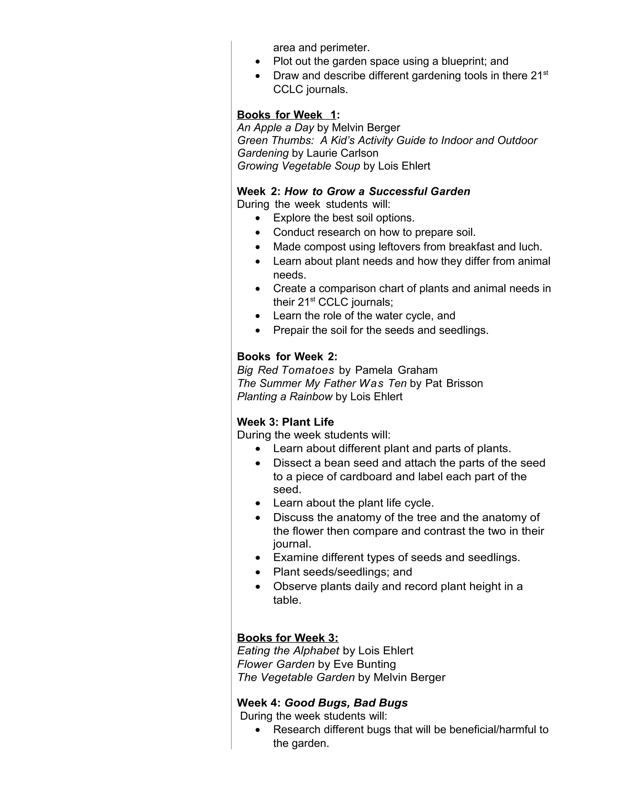 area and perimeter.
• Plot out the garden space using a blueprint; and
• Draw and describe different gardening tools in there 21st
CCLC journals.
Books for Week 1:
An Apple a Day by Melvin Berger
Green Thumbs: A Kid’s Activity Guide to Indoor and Outdoor
Gardening by Laurie Carlson
Growing Vegetable Soup by Lois Ehlert
Week 2: How to Grow a Successful Garden
During the week students will:
• Explore the best soil options.
• Conduct research on how to prepare soil.
• Made compost using leftovers from breakfast and luch.
• Learn about plant needs and how they differ from animal
needs.
• Create a comparison chart of plants and animal needs in
their 21st
CCLC journals;
• Learn the role of the water cycle, and
• Prepair the soil for the seeds and seedlings.
Books for Week 2:
Big Red Tomatoes by Pamela Graham
The Summer My Father Was Ten by Pat Brisson
Planting a Rainbow by Lois Ehlert
Week 3: Plant Life
During the week students will:
• Learn about different plant and parts of plants.
• Dissect a bean seed and attach the parts of the seed
to a piece of cardboard and label each part of the
seed.
• Learn about the plant life cycle.
• Discuss the anatomy of the tree and the anatomy of
the flower then compare and contrast the two in their
journal.
• Examine different types of seeds and seedlings.
• Plant seeds/seedlings; and
• Observe plants daily and record plant height in a
table.
Books for Week 3:
Eating the Alphabet by Lois Ehlert
Flower Garden by Eve Bunting
The Vegetable Garden by Melvin Berger
Week 4: Good Bugs, Bad Bugs
During the week students will:
• Research different bugs that will be beneficial/harmful to
the garden.
 