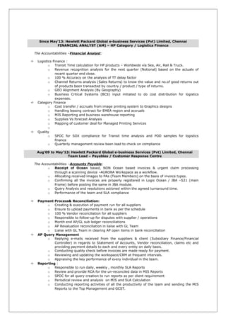 Since May’13: Hewlett Packard Global e-business Services (Pvt) Limited, Chennai
FINANCIAL ANALYST (AM) – HP Category / Logistics Finance
The Accountabilities –Financial Analyst:
 Logistics Finance :
o Transit Time calculation for HP products – Worldwide via Sea, Air, Rail & Truck.
o Revenue recognition analysis for the next quarter (Notional) based on the actuals of
recent quarter end close.
o 100 % Accuracy on the analysis of TT delay factor
o Channel Returns analysis (Sales Returns) to know the value and no.of good returns out
of products been transacted by country / product / type of returns.
o GEO Alignment Analysis (By Geography)
o Business Critical Systems (BCS) input initiated to do cost distribution for logistics
expenses.
 Category Finance
o Cost transfer / accruals from image printing system to Graphics designs
o Handling leasing contract for EMEA region and accruals
o MIS Reporting and business warehouse reporting
o Supplies Vs forecast Analysis
o Mapping of customer deal for Managed Printing Services
o
 Quality
o SPOC for SOX compliance for Transit time analysis and POD samples for logistics
finance
o Quarterly management review been lead to check on compliance
Aug’09 to May’13: Hewlett Packard Global e-business Services (Pvt) Limited, Chennai
Team Lead – Payables / Customer Response Centre
The Accountabilities –Accounts Payable:
o Receipt of Ocean based, NON Ocean based invoices & urgent claim processing
through a scanning device –AURORA Workspace as a workflow.
o Allocating received images to PAs (Team Members) on the basis of invoice types.
o Confirming all the invoices are properly registered in Logis Ocean / JBA –S21 (main
Frame) before posting the same in JBA module.
o Query Analysis and resolutions actioned within the agreed turnaround time.
o Performance of the team and SLA compliance
 Payment Process& Reconciliation:
o Creating & execution of payment run for all suppliers
o Ensure to upload payments in bank as per the schedule
o 100 % Vendor reconciliation for all suppliers
o Responsible to follow-up for disputes with supplier / operations
o Month end AP/GL sub ledger reconciliations
o AP Revaluation reconciliation in liaise with GL Team
o Liaise with GL Team in clearing AP open items in bank reconciliation
 AP Query Management
o Replying e-mails received from the suppliers & client (Subsidiary Finance/Financial
Controller) in regards to Statement of Accounts, Vendor reconciliation, claims etc and
providing payment details to each and every entity on daily basis.
o Conducting quality check before invoices are made ready for payment.
o Reviewing and updating the workspace/CRM at frequent intervals.
o Appraising the key performance of every individual in the team.
 Reporting :
o Responsible to run daily, weekly , monthly SLA Reports
o Review and provide RCA for the un-reconciled data in MIS Reports
o SPOC for all query creation to run reports as per client requirement
o Periodical review and analysis on MIS and SLA Calculation
o Conducting reporting activities of all the productivity of the team and sending the MIS
Reports to the Top Management and GCST.
 