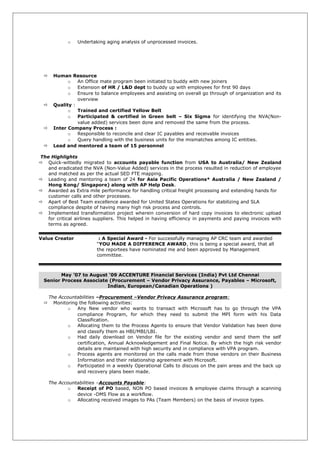 o Undertaking aging analysis of unprocessed invoices.
 Human Resource
o An Office mate program been initiated to buddy with new joiners
o Extension of HR / L&D dept to buddy up with employees for first 90 days
o Ensure to balance employees and assisting on overall go through of organization and its
overview
 Quality :
o Trained and certified Yellow Belt
o Participated & certified in Green belt – Six Sigma for identifying the NVA(Non-
value added) services been done and removed the same from the process.
 Inter Company Process :
o Responsible to reconcile and clear IC payables and receivable invoices
o Query handling with the business units for the mismatches among IC entities.
 Lead and mentored a team of 15 personnel
The Highlights
 Quick-wittedly migrated to accounts payable function from USA to Australia/ New Zealand
and eradicated the NVA (Non-Value Added) services in the process resulted in reduction of employee
and matched as per the actual SED FTE mapping.
 Leading and mentoring a team of 24 for Asia Pacific Operations* Australia / New Zealand /
Hong Kong/ Singapore) along with AP Help Desk.
 Awarded as Extra mile performance for handling critical freight processing and extending hands for
customer calls and other processes.
 Apart of Best Team excellence awarded for United States Operations for stabilizing and SLA
compliance despite of having many high risk process and controls.
 Implemented transformation project wherein conversion of hard copy invoices to electronic upload
for critical airlines suppliers. This helped in having efficiency in payments and paying invoices with
terms as agreed.
Value Creator : A Special Award - For successfully managing AP CRC team and awarded
“YOU MADE A DIFFERENCE AWARD, this is being a special award, that all
the reportees have nominated me and been approved by Management
committee.
May ’07 to August ‘09 ACCENTURE Financial Services (India) Pvt Ltd Chennai
Senior Process Associate (Procurement – Vendor Privacy Assurance, Payables – Microsoft,
Indian, European/Canadian Operations )
The Accountabilities –Procurement –Vendor Privacy Assurance program:
 Monitoring the following activities:
o Any New vendor who wants to transact with Microsoft has to go through the VPA
compliance Program, for which they need to submit the MPI form with his Data
Classification.
o Allocating them to the Process Agents to ensure that Vendor Validation has been done
and classify them as HBI/MBI/LBI.
o Had daily download on Vendor file for the existing vendor and send them the self
certification, Annual Acknowledgement and Final Notice. By which the high risk vendor
details are maintained with high security and in compliance with VPA program.
o Process agents are monitored on the calls made from those vendors on their Business
Information and their relationship agreement with Microsoft.
o Participated in a weekly Operational Calls to discuss on the pain areas and the back up
and recovery plans been made.
The Accountabilities –Accounts Payable:
o Receipt of PO based, NON PO based invoices & employee claims through a scanning
device -DMS Flow as a workflow.
o Allocating received images to PAs (Team Members) on the basis of invoice types.
 