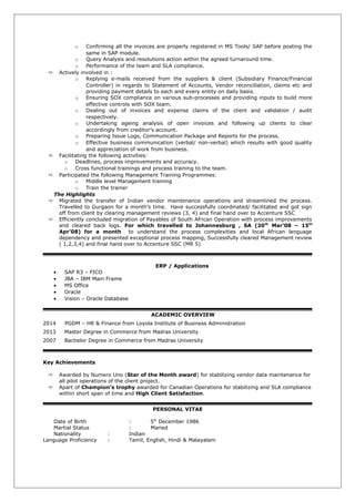 o Confirming all the invoices are properly registered in MS Tools/ SAP before posting the
same in SAP module.
o Query Analysis and resolutions action within the agreed turnaround time.
o Performance of the team and SLA compliance.
 Actively involved in :
o Replying e-mails received from the suppliers & client (Subsidiary Finance/Financial
Controller) in regards to Statement of Accounts, Vendor reconciliation, claims etc and
providing payment details to each and every entity on daily basis.
o Ensuring SOX compliance on various sub-processes and providing inputs to build more
effective controls with SOX team.
o Dealing out of invoices and expense claims of the client and validation / audit
respectively.
o Undertaking ageing analysis of open invoices and following up clients to clear
accordingly from creditor’s account.
o Preparing Issue Logs, Communication Package and Reports for the process.
o Effective business communication (verbal/ non-verbal) which results with good quality
and appreciation of work from business.
 Facilitating the following activities:
o Deadlines, process improvements and accuracy.
o Cross functional trainings and process training to the team.
 Participated the following Management Training Programmes:
o Middle level Management training
o Train the trainer
The Highlights
 Migrated the transfer of Indian vendor maintenance operations and streamlined the process.
Travelled to Gurgaon for a month’s time. Have successfully coordinated/ facilitated and got sign
off from client by clearing management reviews (3, 4) and final hand over to Accenture SSC
 Efficiently concluded migration of Payables of South African Operation with process improvements
and cleared back logs. For which travelled to Johannesburg , SA (20th
Mar’08 – 15th
Apr’08) for a month to understand the process complexities and local African language
dependency and presented exceptional process mapping, Successfully cleared Management review
( 1,2,3,4) and final hand over to Accenture SSC (MR 5)
ERP / Applications
• SAP R3 – FICO
• JBA – IBM Main Frame
• MS Office
• Oracle
• Vision – Oracle Database
ACADEMIC OVERVIEW
2014 PGDM – HR & Finance from Loyola Institute of Business Administration
2013 Master Degree in Commerce from Madras University
2007 Bachelor Degree in Commerce from Madras University
Key Achievements
 Awarded by Numero Uno (Star of the Month award) for stabilizing vendor data maintenance for
all pilot operations of the client project.
 Apart of Champion’s trophy awarded for Canadian Operations for stabilizing and SLA compliance
within short span of time and High Client Satisfaction.
PERSONAL VITAE
Date of Birth : 5th
December 1986
Martial Status : Maried
Nationality : Indian
Language Proficiency : Tamil, English, Hindi & Malayalam
 