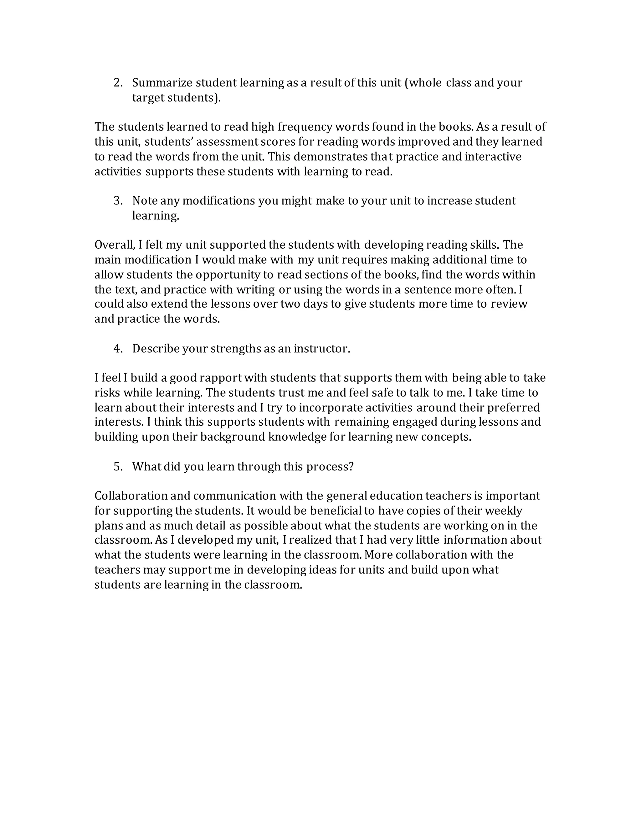 2. Summarize student learning as a result of this unit (whole class and your
target students).
The students learned to read high frequency words found in the books. As a result of
this unit, students’ assessment scores for reading words improved and they learned
to read the words from the unit. This demonstrates that practice and interactive
activities supports these students with learning to read.
3. Note any modifications you might make to your unit to increase student
learning.
Overall, I felt my unit supported the students with developing reading skills. The
main modification I would make with my unit requires making additional time to
allow students the opportunity to read sections of the books, find the words within
the text, and practice with writing or using the words in a sentence more often. I
could also extend the lessons over two days to give students more time to review
and practice the words.
4. Describe your strengths as an instructor.
I feel I build a good rapport with students that supports them with being able to take
risks while learning. The students trust me and feel safe to talk to me. I take time to
learn about their interests and I try to incorporate activities around their preferred
interests. I think this supports students with remaining engaged during lessons and
building upon their background knowledge for learning new concepts.
5. What did you learn through this process?
Collaboration and communication with the general education teachers is important
for supporting the students. It would be beneficial to have copies of their weekly
plans and as much detail as possible about what the students are working on in the
classroom. As I developed my unit, I realized that I had very little information about
what the students were learning in the classroom. More collaboration with the
teachers may support me in developing ideas for units and build upon what
students are learning in the classroom.
 