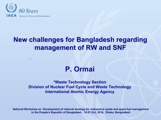 International Atomic Energy Agency
New challenges for Bangladesh regarding
management of RW and SNF
P. Ormai
*Waste Technology Section
Division of Nuclear Fuel Cycle and Waste Technology
International Atomic Energy Agency
National Workshop on Development of national strategy for radioactive waste and spent fuel management
in the People’s Republic of Bangladesh, 16-21 Oct. 2016, Dhaka, Bangladesh
)
 