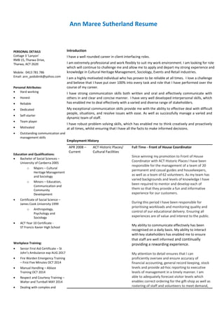 Ann Maree Sutherland Resume
PERSONAL DETAILS
Cottage 3 ‘Lanyon’
RMB 15, Tharwa Drive,
Tharwa, ACT 2620
Mobile: 0413 781 786
Email: ann_podobnik@yahoo.com
Personal Attributes:
• Hard working
• Honest
• Reliable
• Dedicated
• Self-starter
• Team player
• Motivated
• Outstanding communication and
management skills
Education and Qualifications:
• Bachelor of Social Sciences –
University of Canberra 2005
o Majors – Cultural
Heritage Management
and Sociology
o Minors – Education,
Communication and
Community
Development
• Certificate of Social Science –
James Cook University 1999
o Anthropology,
Psychology and
Sociology
• ACT Year 10 Certificate -
ST Francis Xavier High School
Workplace Training:
• Senior First Aid Certificate – St
John’s Ambulance exp AUG 2017
• Fire Warden Emergency Training
– First Five Minutes OCT 2014
• Manual Handling – Ablaze
Training OCT 2014
• Respect and Courtesy Training –
Walter and Turnball MAY 2014
• Dealing with complex and
Introduction
I have a well rounded career in client interfacing roles.
I am extremely professional and work flexibly to suit my work environment. I am looking for role
which will continue to challenge me and allow me to apply and depart my strong experience and
knowledge in Cultural Heritage Management, Sociology, Events and Retail industries.
I am a highly motivated individual who has proven to be reliable at all times. I love a challenge
and believe that I have put over 100% into every task and role that I have performed over the
course of my career.
I have strong communication skills both written and oral and effectively communicate with
others in and clear and concise manner. I have very well developed interpersonal skills, which
has enabled me to deal effectively with a varied and diverse range of stakeholders.
My exceptional communication skills provide me with the ability to effective deal with difficult
people, situations, and resolve issues with ease. As well as successfully manage a varied and
dynamic team of staff.
I have robust problem solving skills, which has enabled me to think creatively and proactively
at all times, whilst ensuring that I have all the facts to make informed decisions.
Employment History
APR 2008 –
Current
ACT Historic Places/
Cultural Facilities
Full Time - Front of House Coordinator
Since winning my promotion to Front of House
Coordinator with ACT Historic Places I have been
responsible for the management of a team of 20
permanent and casual guides and housekeepers,
as well as a team of 62 volunteers. As my team has
varied backgrounds and levels of knowledge I have
been required to mentor and develop each of
them so that they provide a fun and informative
experience for our customers.
During this period I have been responsible for
prioritising workloads and monitoring quality and
control of our educational delivery. Ensuring all
experiences are of value and interest to the public.
My ability to communicate effectively has been
recognised on a daily basis. My ability to interact
with key stakeholders has enabled me to ensure
that staff are well informed and continually
providing a rewarding experience.
My attention to detail ensures that I can
proficiently oversee and ensure accuracy of
financial accounting, general record keeping, stock
levels and provide ad-hoc reporting to executive
levels of management in a timely manner. I am
able to adequately forecast visitor levels which
enables correct ordering for the gift-shop as well as
rostering of staff and volunteers to meet demand,
 