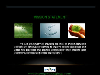 “To lead the industry by providing the finest in printed packaging
solutions by continuously working to improve existing techniques and
adopt new processes that promote sustainability while ensuring total
customer satisfaction and exceed expectations”.
MISSION STATEMENT
 