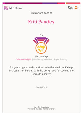 for
This award goes to
Kriti Pandey
For your support and contribution in the Mindtree Kalinga
Microsite - for helping with the design and for keeping the
Microsite updated
Date: 8/9/2016
Partnership
Collaborative Spirit | Unrelenting Dedication | Expert Thinking
Jennifer Hephzibah
ASSOCIATE MANAGER - PEOPLE FUNCTION
 