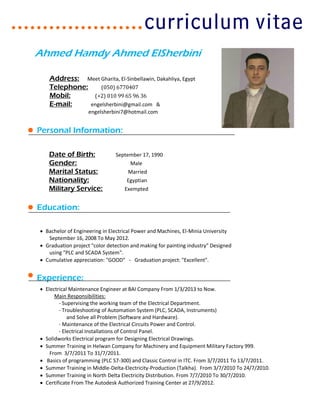 Ahmed Hamdy Ahmed ElSherbini
Address: Meet Gharita, El-Sinbellawin, Dakahliya, Egypt
Telephone: (050) 6770407
Mobil: (+2) 010 99 65 96 36
E-mail: engelsherbini@gmail.com &
engelsherbini7@hotmail.com
Personal Information:
Date of Birth: September 17, 1990
Gender: Male
Marital Status: Married
Nationality: Egyptian
Military Service: Exempted
Education:
 Bachelor of Engineering in Electrical Power and Machines, El-Minia University
September 16, 2008 To May 2012.
 Graduation project "color detection and making for painting industry" Designed
using "PLC and SCADA System".
 Cumulative appreciation: "GOOD" - Graduation project: "Excellent".
Experience:
 Electrical Maintenance Engineer at BAI Company From 1/3/2013 to Now.
Main Responsibilities:
- Supervising the working team of the Electrical Department.
- Troubleshooting of Automation System (PLC, SCADA, Instruments)
and Solve all Problem (Software and Hardware).
- Maintenance of the Electrical Circuits Power and Control.
- Electrical Installations of Control Panel.
 Solidworks Electrical program for Designing Electrical Drawings.
 Summer Training in Helwan Company for Machinery and Equipment Military Factory 999.
From 3/7/2011 To 31/7/2011.
 Basics of programming (PLC S7-300) and Classic Control in ITC. From 3/7/2011 To 13/7/2011.
 Summer Training in Middle-Delta-Electricity-Production (Talkha). From 3/7/2010 To 24/7/2010.
 Summer Training in North Delta Electricity Distribution. From 7/7/2010 To 30/7/2010.
 Certificate From The Autodesk Authorized Training Center at 27/9/2012.
 