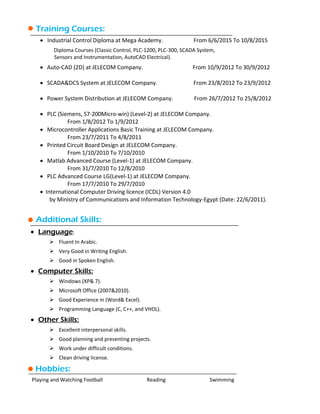 Training Courses:
 Industrial Control Diploma at Mega Academy. From 6/6/2015 To 10/8/2015
Diploma Courses (Classic Control, PLC-1200, PLC-300, SCADA System,
Sensors and Instrumentation, AutoCAD Electrical).
 Auto-CAD (2D) at JELECOM Company. From 10/9/2012 To 30/9/2012
 SCADA&DCS System at JELECOM Company. From 23/8/2012 To 23/9/2012
 Power System Distribution at JELECOM Company. From 26/7/2012 To 25/8/2012
 PLC (Siemens, S7-200Micro-win) (Level-2) at JELECOM Company.
From 1/8/2012 To 1/9/2012
 Microcontroller Applications Basic Training at JELECOM Company.
From 23/7/2011 To 4/8/2011
 Printed Circuit Board Design at JELECOM Company.
From 1/10/2010 To 7/10/2010
 Matlab Advanced Course (Level-1) at JELECOM Company.
From 31/7/2010 To 12/8/2010
 PLC Advanced Course LG(Level-1) at JELECOM Company.
From 17/7/2010 To 29/7/2010
 International Computer Driving licence (ICDL) Version 4.0
by Ministry of Communications and Information Technology-Egypt (Date: 22/6/2011).
Additional Skills:
 Language:
 Fluent In Arabic.
 Very Good in Writing English.
 Good in Spoken English.
 Computer Skills:
 Windows (XP& 7).
 Microsoft Office (2007&2010).
 Good Experience in (Word& Excel).
 Programming Language (C, C++, and VHDL).
 Other Skills:
 Excellent interpersonal skills.
 Good planning and presenting projects.
 Work under difficult conditions.
 Clean driving license.
Hobbies:
Playing and Watching Football Reading Swimming
 