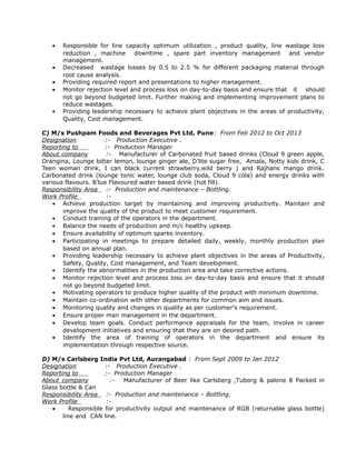 • Responsible for line capacity optimum utilization , product quality, line wastage loss
reduction , machine downtime , spare part inventory management and vendor
management.
• Decreased wastage losses by 0.5 to 2.5 % for different packaging material through
root cause analysis.
• Providing required report and presentations to higher management.
• Monitor rejection level and process loss on day-to-day basis and ensure that it should
not go beyond budgeted limit. Further making and implementing improvement plans to
reduce wastages.
• Providing leadership necessary to achieve plant objectives in the areas of productivity,
Quality, Cost management.
C) M/s Pushpam Foods and Beverages Pvt Ltd, Pune: From Feb 2012 to Oct 2013
Designation :- Production Executive .
Reporting to :- Production Manager
About company :- Manufacturer of Carbonated fruit based drinks (Cloud 9 green apple,
Orangina, Lounge bitter lemon, lounge ginger ale, D’lite sugar free, Amala, Notty kids drink, C
Teen woman drink, I can black current strawberry,wild berry ) and Rajhans mango drink.
Carbonated drink (lounge tonic water, lounge club soda, Cloud 9 cola) and energy drinks with
various flavours. B’lue Flavoured water based drink (hot fill).
Responsibility Area :- Production and maintenance – Bottling.
Work Profile :-
• Achieve production target by maintaining and improving productivity. Maintain and
improve the quality of the product to meet customer requirement.
• Conduct training of the operators in the department.
• Balance the needs of production and m/c healthy upkeep.
• Ensure availability of optimum spares inventory.
• Participating in meetings to prepare detailed daily, weekly, monthly production plan
based on annual plan.
• Providing leadership necessary to achieve plant objectives in the areas of Productivity,
Safety, Quality, Cost management, and Team development.
• Identify the abnormalities in the production area and take corrective actions.
• Monitor rejection level and process loss on day-to-day basis and ensure that it should
not go beyond budgeted limit.
• Motivating operators to produce higher quality of the product with minimum downtime.
• Maintain co-ordination with other departments for common aim and issues.
• Monitoring quality and changes in quality as per customer’s requirement.
• Ensure proper man management in the department.
• Develop team goals. Conduct performance appraisals for the team, involve in career
development initiatives and ensuring that they are on desired path.
• Identify the area of training of operators in the department and ensure its
implementation through respective source.
D) M/s Carlsberg India Pvt Ltd, Aurangabad : From Sept 2009 to Jan 2012
Designation :- Production Executive .
Reporting to :- Production Manager
About company :- Manufacturer of Beer like Carlsberg ,Tuborg & palone 8 Packed in
Glass bottle & Can
Responsibility Area :- Production and maintenance – Bottling.
Work Profile :-
• Responsible for productivity output and maintenance of RGB (returnable glass bottle)
line and CAN line.
 