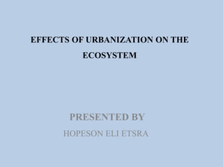 EFFECTS OF URBANIZATION ON THE
ECOSYSTEM
PRESENTED BY
HOPESON ELI ETSRA
 