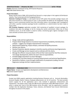 United Parcel Service (Paramus, NJ, USA) Jul’12 – Till date
Project: Electronic Tracking & Tracing, UPS Proactive Response.
Role: IBM Global Delivery Lead
Project Description:
Being a worthy client of IBM, UPS (United Parcel Service) is a major player in the Logistics & Distribution
Industry. They mainly deal with the Packaging Solutions.
Electronic Tracking & Tracing is a web based internal UPS system that provides package inquiry and
data entry functions to a diverse group of users. It also provides the ability for the designated Tracing
Agents to work a previously entered tracer (the information about a lost package under investigation)
until either a positive resolution (package found) is established, or a determination has been made to
issue a claim.
UPS Proactive Response application provides 7x24 monitoring of qualified in-transit packages for
conditions that place the package at risk for missing the service commitment. When one of these
conditions occurs, an at-risk incident is raised to notify a monitoring agent. Agents investigate at-risk
cases and take corrective action as needed
Responsibilities:
• Design, Code and test applications.
• Prepare Detail Design based on Functional requirements provided by client/business
analysts – suggest any changes/ improvements if necessary.
• Requirements gathering, Impact Analysis, estimation & Quality processes.
• Resolve User queries.
• Resolve Production abends, keeping in mind the severity and Service-level Agreements.
• Create and Manage service requests and co-ordinate with the clients.
• Manage the offshore resources (team of 8) and their tasks (Lead the Test Plan reviews &
Test design development), Define the team roles & responsibilities.
• Provide Budget estimations to senior Managers.
• Creating Unit Test Plans based on Functional Requirements and technical Specifications.
• Resolution of defects, issues through modification of components (coding, Unit and
Regression testing) and their implementation.
IBM Account (Hyderabad, India) Jun’07 – Jul’12
Project Name: Europe Local Applications Development and Maintenance
Role: Senior System Engineer
Project Description:
Europe Local ADM supports applications involving Business Processes such as Accounts Receivables,
Accounts Payable, Payroll, Treasury, Employee disbursement, etc. for 19 countries. The team provides
Level-3 support for all the applications and is also involved in application enhancement and
maintenance. The project comes under the IBM Account (previously called IBM Global Account – IGA)
which is spread over most of the IBM locations across the globe. I got the opportunity to perform
multiple roles like Application Developer, Tester, Librarian, and Rational Team Concert Administrator
throughout my tenure in this project.
3 of 5
 