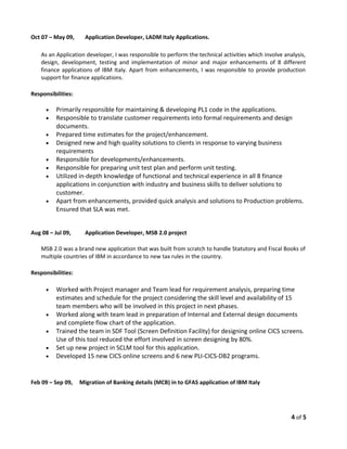 Oct 07 – May 09, Application Developer, LADM Italy Applications.
As an Application developer, I was responsible to perform the technical activities which involve analysis,
design, development, testing and implementation of minor and major enhancements of 8 different
finance applications of IBM Italy. Apart from enhancements, I was responsible to provide production
support for finance applications.
Responsibilities:
• Primarily responsible for maintaining & developing PL1 code in the applications.
• Responsible to translate customer requirements into formal requirements and design
documents.
• Prepared time estimates for the project/enhancement.
• Designed new and high quality solutions to clients in response to varying business
requirements
• Responsible for developments/enhancements.
• Responsible for preparing unit test plan and perform unit testing.
• Utilized in-depth knowledge of functional and technical experience in all 8 finance
applications in conjunction with industry and business skills to deliver solutions to
customer.
• Apart from enhancements, provided quick analysis and solutions to Production problems.
Ensured that SLA was met.
Aug 08 – Jul 09, Application Developer, MSB 2.0 project
MSB 2.0 was a brand new application that was built from scratch to handle Statutory and Fiscal Books of
multiple countries of IBM in accordance to new tax rules in the country.
Responsibilities:
• Worked with Project manager and Team lead for requirement analysis, preparing time
estimates and schedule for the project considering the skill level and availability of 15
team members who will be involved in this project in next phases.
• Worked along with team lead in preparation of Internal and External design documents
and complete flow chart of the application.
• Trained the team in SDF Tool (Screen Definition Facility) for designing online CICS screens.
Use of this tool reduced the effort involved in screen designing by 80%.
• Set up new project in SCLM tool for this application.
• Developed 15 new CICS online screens and 6 new PLI-CICS-DB2 programs.
Feb 09 – Sep 09, Migration of Banking details (MCB) in to GFAS application of IBM Italy
4 of 5
 