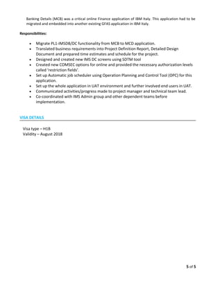 Banking Details (MCB) was a critical online Finance application of IBM Italy. This application had to be
migrated and embedded into another existing GFAS application in IBM Italy.
Responsibilities:
• Migrate PL1-IMSDB/DC functionality from MCB to MCD application.
• Translated business requirements into Project Definition Report, Detailed Design
Document and prepared time estimates and schedule for the project.
• Designed and created new IMS DC screens using SDTM tool
• Created new COMSEC options for online and provided the necessary authorization levels
called ‘restriction fields’.
• Set up Automatic job scheduler using Operation Planning and Control Tool (OPC) for this
application.
• Set up the whole application in UAT environment and further involved end users in UAT.
• Communicated activities/progress made to project manager and technical team lead.
• Co-coordinated with IMS Admin group and other dependent teams before
implementation.
VISA DETAILS
Visa type – H1B
Validity – August 2018
5 of 5
 