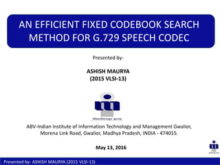 Presented by-
ASHISH MAURYA
(2015 VLSI-13)
AN EFFICIENT FIXED CODEBOOK SEARCH
METHOD FOR G.729 SPEECH CODEC
ABV-Indian Institute of Information Technology and Management Gwalior,
Morena Link Road, Gwalior, Madhya Pradesh, INDIA - 474015.
Presented by- ASHISH MAURYA (2015 VLSI-13)
May 13, 2016
 