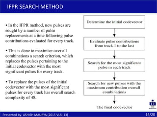 14/20
IFPR SEARCH METHOD
Presented by- ASHISH MAURYA (2015 VLSI-13)
 In the IFPR method, new pulses are
sought by a number of pulse
replacements at a time following pulse
contributions evaluated for every track.
 This is done to maximize over all
combinations a search criterion, which
replaces the pulses pertaining to the
initial codevector with the most
significant pulses for every track.
 To replace the pulses of the initial
codevector with the most significant
pulses for every track has overall search
complexity of 48.
 