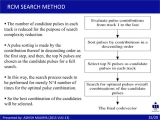 15/20
RCM SEARCH METHOD
Presented by- ASHISH MAURYA (2015 VLSI-13)
 The number of candidate pulses in each
track is reduced for the purpose of search
complexity reduction.
 A pulse sorting is made by the
contribution thereof in descending order as
the first step, and then, the top N pulses are
chosen as the candidate pulses for a full
search.
 In this way, the search process needs to
be performed for merely N^4 number of
times for the optimal pulse combination.
 So the best combination of the candidates
will be selected.
 