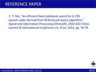 20/20
REFERENCE PAPER
Presented by- ASHISH MAURYA (2015 VLSI-13)
C. Y. Yeh, "An efficient fixed codebook search for G.729
speech codec derived from RCM-based search algorithm,"
Signal and Information Processing (ChinaSIP), 2014 IEEE China
Summit & International Conference on, Xi'an, 2014, pp. 76-79.
 