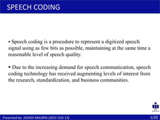  Speech coding is a procedure to represent a digitized speech
signal using as few bits as possible, maintaining at the same time a
reasonable level of speech quality.
 Due to the increasing demand for speech communication, speech
coding technology has received augmenting levels of interest from
the research, standardization, and business communities.
SPEECH CODING
1/20Presented by- ASHISH MAURYA (2015 VLSI-13)
 