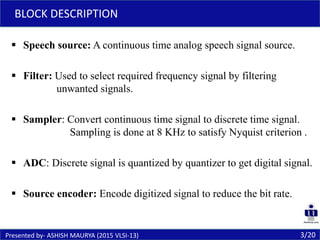  Speech source: A continuous time analog speech signal source.
 Filter: Used to select required frequency signal by filtering
unwanted signals.
 Sampler: Convert continuous time signal to discrete time signal.
Sampling is done at 8 KHz to satisfy Nyquist criterion .
 ADC: Discrete signal is quantized by quantizer to get digital signal.
 Source encoder: Encode digitized signal to reduce the bit rate.
3/20Presented by- ASHISH MAURYA (2015 VLSI-13)
BLOCK DESCRIPTION
 