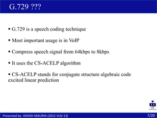  G.729 is a speech coding technique
 Most important usage is in VoIP
 Compress speech signal from 64kbps to 8kbps
 It uses the CS-ACELP algorithm
 CS-ACELP stands for conjugate structure algebraic code
excited linear prediction
7/20Presented by- ASHISH MAURYA (2015 VLSI-13)
G.729 ???
 