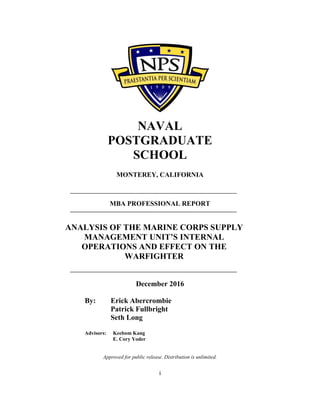 i
NAVAL
POSTGRADUATE
SCHOOL
MONTEREY, CALIFORNIA
MBA PROFESSIONAL REPORT
ANALYSIS OF THE MARINE CORPS SUPPLY
MANAGEMENT UNIT’S INTERNAL
OPERATIONS AND EFFECT ON THE
WARFIGHTER
December 2016
By: Erick Abercrombie
Patrick Fullbright
Seth Long
Advisors: Keebom Kang
E. Cory Yoder
Approved for public release. Distribution is unlimited.
 
