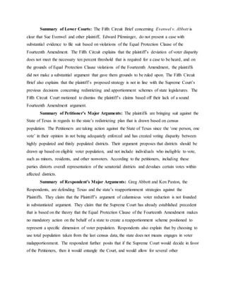 Summary of Lower Courts: The Fifth Circuit Brief concerning Evenwel v. Abbott is
clear that Sue Evenwel and other plaintiff, Edward Pfenninger, do not present a case with
substantial evidence to file suit based on violations of the Equal Protection Clause of the
Fourteenth Amendment. The Fifth Circuit explains that the plaintiff’s deviation of voter disparity
does not meet the necessary ten percent threshold that is required for a case to be heard, and on
the grounds of Equal Protection Clause violations of the Fourteenth Amendment, the plaintiffs
did not make a substantial argument that gave them grounds to be ruled upon. The Fifth Circuit
Brief also explains that the plaintiff’s proposed strategy is not in line with the Supreme Court’s
previous decisions concerning redistricting and apportionment schemes of state legislatures. The
Fifth Circuit Court motioned to dismiss the plaintiff’s claims based off their lack of a sound
Fourteenth Amendment argument.
Summary of Petitioner’s Major Arguments: The plaintiffs are bringing suit against the
State of Texas in regards to the state’s redistricting plan that is drawn based on census
population. The Petitioners are taking action against the State of Texas since the ‘one person, one
vote’ in their opinion in not being adequately enforced and has created voting disparity between
highly populated and thinly populated districts. Their argument proposes that districts should be
drawn up based on eligible voter population, and not include individuals who ineligible to vote,
such as minors, residents, and other nonvoters. According to the petitioners, including these
parties distorts overall representation of the senatorial districts and devalues certain votes within
affected districts.
Summary of Respondent’s Major Arguments: Greg Abbott and Ken Paxton, the
Respondents, are defending Texas and the state’s reapportionment strategies against the
Plaintiffs. They claim that the Plaintiff’s argument of calumnious voter reduction is not founded
in substantiated argument. They claim that the Supreme Court has already established precedent
that is based on the theory that the Equal Protection Clause of the Fourteenth Amendment makes
no mandatory action on the behalf of a state to create a reapportionment scheme positioned to
represent a specific dimension of voter population. Respondents also explain that by choosing to
use total population taken from the last census data, the state does not means engages in voter
malapportionment. The respondent further posits that if the Supreme Court would decide in favor
of the Petitioners, then it would entangle the Court, and would allow for several other
 