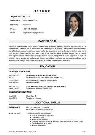 PERSONAL RESUME OF ANGELA WIDYASTUTI PAGE 1
R E S U M E
CAREER GOAL
I have gained knowledge and a good understanding towards excellent services from studying at Le
Cordon Bleu, Adelaide. Thus, these skills and knowledge have been put into practice in hotels where I
completed professional experience placements. My previous employment experience had help me to
gain more confident towards customer’s interaction in order to deliver excellent service. Hence, I enjoy
working with people with different backgrounds as well as being innovative and organised at work. In
addition, being a great team player and focus on short-term goals as well as long-term allows me to
learn more on being a responsible worker and gain more knowledge on work ethic.
EDUCATION
TERTIARY EDUCATION
February, 2013 - Le Cordon Bleu, Adelaide, South Australia
2015 Bachelor of Business (International Hotel Management)
January 2012 - Le Cordon Bleu, Adelaide, South Australia
February 2013 Diploma de Hotelier
February, 2011 - South Australian Institute of Business and Technology
January, 2012 Foundation of Business (Certificate IV)
SECONDARY EDUCATION
July, 2009 - Stella Duce II
June, 2010 Yogyakarta, Indonesia
ADDITIONAL SKILLS
LANGUAGES First Language: Fluent Indonesian
Other languages spoken: Fluent English
HARD SKILLS Food and beverage attendant skills
 RSA certificate (South Australia)
 Carry three plates
 Working behind the bar
 One step ahead training (Intercontinental Hotel Group by The Crowne Plaza)
 Food safety training for buffet
 Work under pressure
Angela WIDYASTUTI
Date of Birth: 6th
November 1993
Nationality: Indonesian
Mobile: +62812 9180 0868
Email: angeladamanik@gmail.com
 