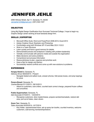 JENNIFER JEHLE
2095 Hillview Street, Apt 11, Sarasota, FL 34239
Jennjehle1234@gmail.com | (941) 822-1447
OBJECTIVE
Using My Digital Design Certification from Suncoast Technical College, I hope to begin my
Graphic Design career working at local Sarasota design firm.
SKILLS | EXPERTISE
• Microsoft Office Suite; Word and PowerPoint 2008-2014, Excel 2013
• Adobe Creative Cloud; Illustrator and Photoshop
• Comfortable using both Windows XP-10 and iMac OS X 10.9.5
• Work in a Team Structure
• Learn quickly and have a good memory for details
• Demonstrated precise and analytical in dealing with problem leadership
• Verbally communicate with persons inside and outside the organization
• Make decisions and solve problems
• Comprehend and process Information
• Resourcefulness to plan, organize and prioritize work
• Have a flair for design and fashion
• Successfully resolve conflicts and come up with new solutions to problems
EXPERIENCE
Hungry Howie’s | Sarasota, FL
Delivery Driver 08/20/2015 - Present
- Navigate fastest and safest route, answer phones, fold pizzas boxes, and prep toppings
for pizza
Panera Bread | Sarasota, FL
Cashier/Barista 01/13/2013 - 08/10/2013
- Attend to customers, took orders, counted back correct change, prepared frozen coffees
and smoothies
Publix Supermarket | Sarasota, FL
Deli Associate 9/15/2014 – 12/23/2014
- Recognize customers, slice meats/cheese, prepare sandwiches/salads, restock deli
area, pull out-of dates, clean slicers
Zoom Tan | Sarasota, FL
Sales Associate 04/20/2014 - 8/17/2014
- Key holder, opened/closed store, set up spray tan booths, counted inventory, welcome
customers, sold tanning memberships/lotions
 