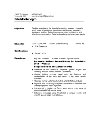 1348 E Don Carlos
Tempe, AZ 85281
(480)363-4497
eric.montenegro95@gmail.com
EricMontenegro
Objective Seeking a position in the financial/accounting services industry to
apply years of knowledge, experience, and licenses towards a
leadership position. Skilled in problem solving, multitasking, and
effective communication. Detail and goal oriented to achieve results.
Education 2001 – June 2006 Arizona State University Tempe, AZ
 B.S. Economics
Certifications
 Series 7, 63, 9
Experience May 2007 -- Present Charles Schwab Corporate Actions
Corporate Actions Reconciliation Sr. Specialist
2011 – Present
Responsibilities and Achievements:
 Reconcile all firm clearance, suspense, general ledgers and
inventory accounts for the Dividends Department.
 Created training modules based upon the functions and
responsibilities of the team and present in the stated weekly
meetings.
 Organize training workshops for both local and offsite individuals
 Organize 1 on 1 coaching to improve performance of members who
are lagging behind stated objectives.
 Instrumental in helping the Recon team reduce open items by
approximately 80% 2 years in a row.
 Extensive knowledge using PeopleSoft to conduct weekly and
monthly general ledger reconciliations.
 