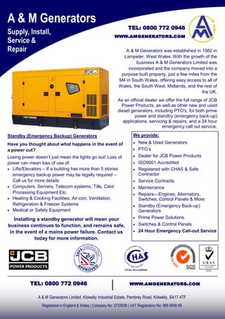 A & M Generators
Supply, Install,
Service &
Repair
A & M Generators Limited, Kidwelly Industrial Estate, Pembrey Road, Kidwelly, SA17 4TF
Registered in England & Wales | Company No: 5733938 | VAT Registration No: 885 9056 69
TEL: 0800 772 0946 www.amgenerators.com
A & M Generators was established in 1982 in
Lampeter, West Wales. With the growth of the
business A & M Generators Limited was
incorporated and the company moved into a
purpose built property, just a few miles from the
M4 in South Wales, offering easy access to all of
Wales, the South West, Midlands, and the rest of
the UK.
As an official dealer we offer the full range of JCB
Power Products, as well as other new and used
diesel generators, including PTO's, for both prime
power and standby (emergency back-up)
applications, servicing & repairs, and a 24 hour
emergency call out service.
Standby (Emergency Backup) Generators
Have you thought about what happens in the event of
a power cut?
Losing power doesn’t just mean the lights go out! Loss of
power can mean loss of use of:
 Lifts/Elevators – If a building has more than 5 stories
emergency backup power may be legally required –
Call us for more details
 Computers, Servers, Telecom systems, Tills, Card
Processing Equipment Etc.
 Heating & Cooking Facilities, Air-con, Ventilation,
Refrigeration & Freezer Systems
 Medical or Safety Equipment
Installing a standby generator will mean your
business continues to function, and remains safe,
in the event of a mains power failure. Contact us
today for more information.
We provide:
 New & Used Generators
 PTO’s
 Dealer for JCB Power Products
 ISO9001 Accredited
 Registered with CHAS & Safe
Contractor
 Service Contracts
 Maintenance
 Repairs—Engines, Alternators,
Switches, Control Panels & More
 Standby (Emergency Back-up)
Generators
 Prime Power Solutions
 Switches & Control Panels
 24 Hour Emergency Call-out Service
TEL: 0800 772 0946
www.amgenerators.com
 