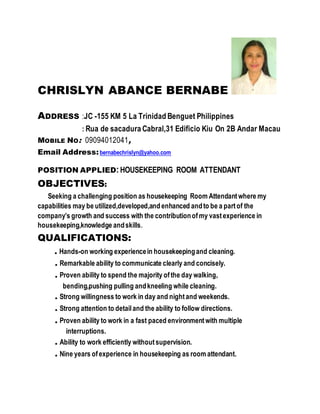 CHRISLYN ABANCE BERNABE
ADDRESS :JC -155 KM 5 La Trinidad Benguet Philippines
: Rua de sacadura Cabral,31 Edificio Kiu On 2B Andar Macau
MOBILE NO: 09094012041,
Email Address:bernabechrislyn@yahoo.com
POSITION APPLIED:HOUSEKEEPING ROOM ATTENDANT
OBJECTIVES:
Seeking a challenging position as housekeeping Room Attendantwhere my
capabilities may be utilized,developed,and enhanced andto be a partof the
company’s growth and success with the contributionofmy vastexperience in
housekeeping,knowledge andskills.
QUALIFICATIONS:
. Hands-on working experiencein housekeepingand cleaning.
. Remarkable ability to communicate clearly and concisely.
. Proven ability to spend the majority ofthe day walking,
bending,pushing pulling andkneeling while cleaning.
. Strong willingness to work in day and nightand weekends.
. Strong attention to detailand the ability to follow directions.
. Proven ability to work in a fast paced environmentwith multiple
interruptions.
. Ability to work efficiently withoutsupervision.
. Nine years ofexperience in housekeeping as room attendant.
 