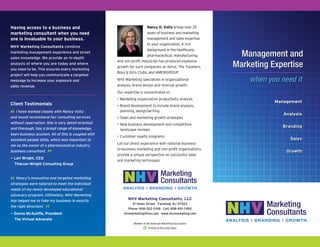 Management
Analysis
Branding
Sales
Growth
NHV Marketing Consultants, LLC
51 Helen Street I Fanwood, NJ 07023
Phone: 908-322-2148 I Cell: 908-451-7492
nhvmarketing@live.com I www.nhvmarketing.com
when you need it
Management and
Marketing Expertise
Nancy H. Voltz brings over 25
years of business and marketing
management and sales expertise
to your organization. A rich
background in the healthcare,
pharmaceutical, manufacturing,
and non-profit industries has produced explosive
growth for such companies as Xerox, The Travelers,
Boys & Girls Clubs, and AMERIGROUP.
NHV Marketing specializes in organizational
analysis, brand design and revenue growth.
Our expertise is concentrated in:
•	Marketing organization productivity analysis
•	Brand development to include brand analysis,
planning, design/writing
•	Sales and marketing growth strategies
•	New business development and competitive
landscape reviews
•	Customer loyalty programs
Let our direct experience with national business-
to-business marketing and non-profit organizations,
provide a unique perspective on successful sales
and marketing techniques.
Having access to a business and
marketing consultant when you need
one is invaluable to your business.
NHV Marketing Consultants combine
marketing management experience and street
sales knowledge. We provide an in-depth
analysis of where you are today and where
you need to be. This ensures every marketing
project will help you communicate a targeted
message to increase your exposure and
sales revenue.
Client Testimonials
“ I have worked closely with Nancy Voltz
and would recommend her consulting services
without reservation. She is very detail-oriented
and thorough, has a broad range of knowledge,
keen business acumen. All of this is coupled with
excellent people skills, which was important to
me as the owner of a pharmaceutical industry
business consultant.
”— Lori Wright, CEO
	 Thievon-Wright Consulting Group
“ Nancy’s innovative and targeted marketing
strategies were tailored to meet the individual
needs of my newly developed educational
advocacy program. Ultimately, NHV Marketing
has helped me to take my business in exactly
the right direction!
”— Donna McAuliffe, President
	 The Virtual Advocate
Printed on Recycled Paper
Member of the American Marketing Association
 