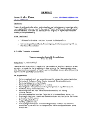 RESUME
Name: Sridhar Kaleru e-mail: sridharkaleru@yahoo.com
Ph: +91 9966657644
Objectives:
To work in an Organization where professionalism and enthusiasm are recognized, where
I can acquire skills grow and excel in the areas of Finance and Accounts. At professional
environment which facilitates the learning process by giving in-depth exposure to the
various facets of the industry.
Work Experience:
o 5.5 Years of professional experience in mutual fund industry Sector
o Fair knowledge of Mutual Funds, Transfer Agency, Anti Money Laundering, KYC and
Shareholder Reconciliation
At Franklin Templeton Investments
Treasury Accounting Control & Reconciliations
From: May 2013
Designation: Sr.Treasury Analyst
Treasury Accounting & Control (TAC) performs the daily work in accordance with policies and
procedures to ensure that the reconciliation is done correctly. The Treasury Analyst assists
other Department members such as Transfer Agency, Global Cash Services & Fund Accounting
department with specified projects or tasks.
Job Responsibility:
 Performing all daily work and reconciliations within policy and procedural guidelines
 Reviewing all the Balance Pools, Clearing Accounts & Operational Accounts.
 Reviewing tasks performed by Analysts
 Reviewing reporting tasks performed by Analysts
 Reporting to the management team if any discrepancies in any of the accounts.
 Monitoring Money movement activity.
 Reconciling items that were not reconciled automatically and viewing
potential matches.
 Involved in various fund launches, Conversion of Spreadsheet funds, Mergers etc.
 Ensuring all shareholder receipts and disbursements are processed on the shareholder
system of record (TA system)
 Preparing Quarterly Report.
 Handling Aged Items calls
 Investigating system related issues impacting the daily workflow and determine
appropriate course of action, including involving the technology department where
appropriate.
 