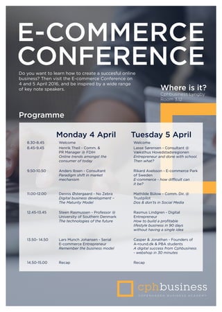 E-COMMERCE
CONFERENCE
Monday 4 April Tuesday 5 April
8.30-8.45 Welcome Welcome
8.45-9.45 Henrik Theil - Comm. &
PR Manager @ FDIH
Online trends amongst the
consumer of today
Lasse Sørensen - Consultant @
Væksthus Hovedstadsregionen
Entrepreneur and done with school.
Then what?
9.50-10.50 Anders Ibsen - Consultant
Paradigm shift in market
mechanism
Rikard Axelsson - E-commerce Park
of Sweden
E-commerce - how difficult can
it be?
11.00-12.00 Dennis Østergaard - No Zebra
Digital business development –
The Maturity Model
Mathilde Bülow - Comm. Dir. @
Trustpilot
Dos & don’ts in Social Media
12.45-13.45 Steen Rasmussen - Professor @
University of Southern Denmark
The technologies of the future
Rasmus Lindgren - Digital
Entrepreneur
How to build a profitable
lifestyle business in 90 days
without having a single idea
13.50- 14.50 Lars Munch Johansen - Serial
E-commerce Entrepreneur  
Remember the business model
Casper & Jonathan - Founders of
A-round.dk & PBA students
A digital success from Cphbusiness
- webshop in 30 minutes
14.50-15.00 Recap Recap
Programme
Do you want to learn how to create a succesful online
business? Then visit the E-commerce Conference on
4 and 5 April 2016, and be inspired by a wide range
of key note speakers. Where is it?
Cphbusiness Lyngby
Room 3.12
 
