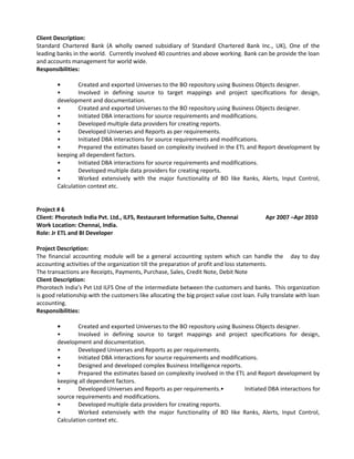 Client Description:
Standard Chartered Bank (A wholly owned subsidiary of Standard Chartered Bank Inc., UK), One of the
leading banks in the world. Currently involved 40 countries and above working. Bank can be provide the loan
and accounts management for world wide.
Responsibilities:
• Created and exported Universes to the BO repository using Business Objects designer.
• Involved in defining source to target mappings and project specifications for design,
development and documentation.
• Created and exported Universes to the BO repository using Business Objects designer.
• Initiated DBA interactions for source requirements and modifications.
• Developed multiple data providers for creating reports.
• Developed Universes and Reports as per requirements.
• Initiated DBA interactions for source requirements and modifications.
• Prepared the estimates based on complexity involved in the ETL and Report development by
keeping all dependent factors.
• Initiated DBA interactions for source requirements and modifications.
• Developed multiple data providers for creating reports.
• Worked extensively with the major functionality of BO like Ranks, Alerts, Input Control,
Calculation context etc.
Project # 6
Client: Phorotech India Pvt. Ltd., ILFS, Restaurant Information Suite, Chennai Apr 2007 –Apr 2010
Work Location: Chennai, India.
Role: Jr ETL and BI Developer
Project Description:
The financial accounting module will be a general accounting system which can handle the day to day
accounting activities of the organization till the preparation of profit and loss statements.
The transactions are Receipts, Payments, Purchase, Sales, Credit Note, Debit Note
Client Description:
Phorotech India’s Pvt Ltd ILFS One of the intermediate between the customers and banks. This organization
is good relationship with the customers like allocating the big project value cost loan. Fully translate with loan
accounting.
Responsibilities:
• Created and exported Universes to the BO repository using Business Objects designer.
• Involved in defining source to target mappings and project specifications for design,
development and documentation.
• Developed Universes and Reports as per requirements.
• Initiated DBA interactions for source requirements and modifications.
• Designed and developed complex Business Intelligence reports.
• Prepared the estimates based on complexity involved in the ETL and Report development by
keeping all dependent factors.
• Developed Universes and Reports as per requirements.• Initiated DBA interactions for
source requirements and modifications.
• Developed multiple data providers for creating reports.
• Worked extensively with the major functionality of BO like Ranks, Alerts, Input Control,
Calculation context etc.
 