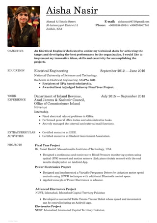 Ahmad Al-Ihsa'ie Street
Al-Azizzeiyyah District/11
Jeddah, KSA
E-mail: aishanasir975@gmail.com
Phone: +966583446014 / +966558807740
OBJECTIVE An Electrical Engineer dedicated to utilize my technical skills for achieving the
target and developing the best performance in the organization. I would like to
implement my innovative ideas, skills and creativity for accomplishing the
projects.
EDUCATION Electrical Engineering September 2012 — June 2016
National University of Sciences and Technology
Bachelors in Electrical Engineering, CGPA= 3.23
Recipient of GPA based scholarship.
Awarded best Adjudged Industry Final Year Project.
WORK
EXPERIENCE
Department of Inland Revenue,
Azad Jammu & Kashmir Council,
Office of Commissioner Inland
Revenue
July 2015 — September 2015
Internship
Fixed electrical related problems in Office.
Performed general office duties and administrative tasks.
Actively managed the internal and external mail functions.
EXTRACURRICULAR
ACTIVITIES
Certified executive at IEEE.
Certified executive at Student Government Association.
PROJECTS Final Year Project
Dr. Faisal Kashif, Massachusetts Institute of Technology, USA
Designed a continuous and noninvasive Blood Pressure monitoring system using
optical (PPG sensor) and motion sensors (disk piezo electric sensor) with the end
results displayed on an Android App.
Power Electronics Project
Designed and implemented a Variable Frequency Driver for induction motor speed
controls using SPWM technique with additional Bluetooth control specs.
Applied concepts of Power Electronics to advance.
Advanced Electronics Project
NUST, Islamabad, Islamabad Capital Territory Pakistan
Developed a successful Table Tennis Trainer Robot whose speed and movements
can be controlled using an Android App.
Electronics Project
NUST, Islamabad, Islamabad Capital Territory Pakistan
Aisha Nasir
Aisha Nasir 1
 