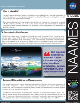 National Aeronautics and Space Administration
NAAMES
www.nasa.gov FS-2015-10-253-LaRC
A Campaign for Each Season:
NAAMES campaigns target the minimum of the plankton cycle (November, 2015), the climax of the
plankton bloom (May, 2016), and the interleaving phases of decreasing and increasing biomass
(Autumn 2017 and Spring 2018, respectively). Thus, each campaign is aligned to a specific annual
event in the plankton cycle, allowing us to resolve scientific controversies on when the actual bloom
begins, how it is recreated each year, and how it impacts aerosols and clouds in the atmosphere.
The pressing
question is,
‘how will future
climate changes
alter plankton
production, species
composition, and
aerosol emissions?’
Combined Ship and Airborne Measurements:
Ship-based measurements provide detailed characterization of plankton stocks, rate processes and
community composition. Ship measurements also characterize sea water volatile organic
compounds, their processing by ocean ecosystems, and the concentrations and properties of gases
and particles in the overlying atmosphere.
Aircraft-based measurements characterize the properties of atmospheric particles, gases, and
clouds. Aircraft remote sensing instruments also capture broad-scale ocean properties around the
ship. These airborne data provide the crucial link between the processes and properties measured at
the local-scale of the ship to related properties measured at much larger scales by satellites.
What is NAAMES?
The North Atlantic Aerosols and Marine Ecosystems Study (NAAMES) is a five-year investigation to
resolve key processes controlling ocean ecosystem function, their influences on atmospheric aerosols
and clouds and their implications for climate.
Observations obtained during four, targeted ship and aircraft measurement campaigns, combined
with the continuous satellite and in situ ocean sensor records, will enable improved predictive
capabilities of Earth system processes and will inform ocean management and assessment of
ecosystem change.
SUMMARY
 